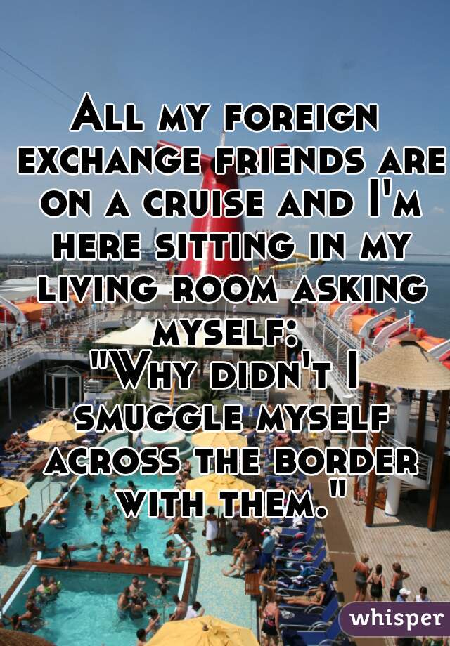 All my foreign exchange friends are on a cruise and I'm here sitting in my living room asking myself: 
"Why didn't I smuggle myself across the border with them."