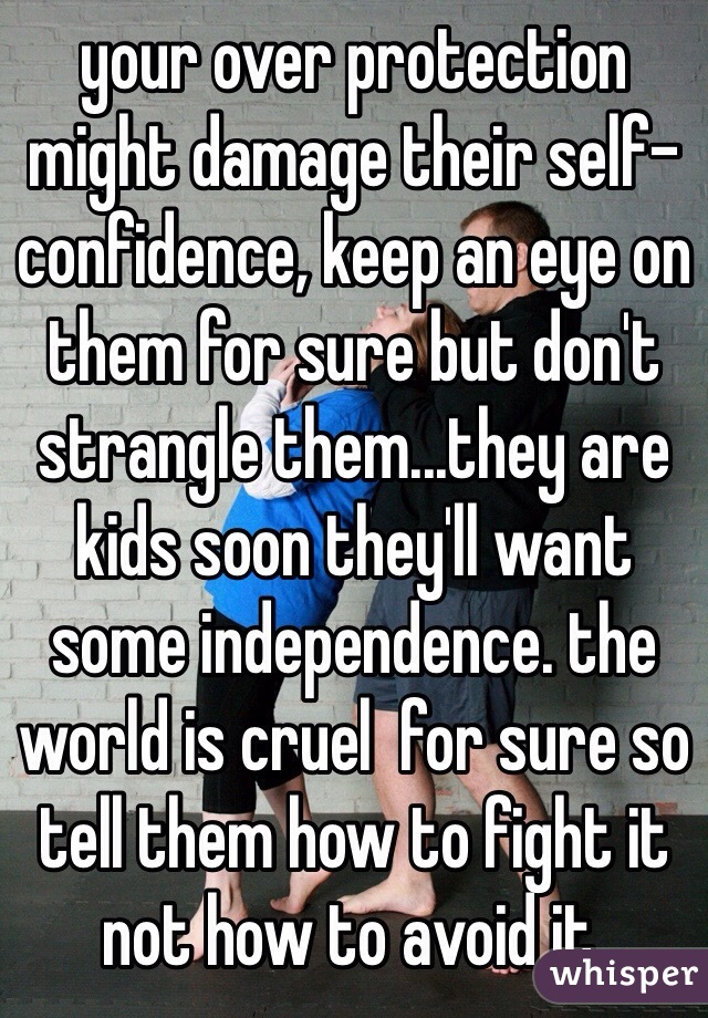 your over protection might damage their self-confidence, keep an eye on them for sure but don't strangle them...they are kids soon they'll want some independence. the world is cruel  for sure so tell them how to fight it not how to avoid it.