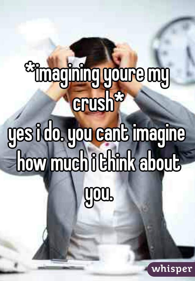 *imagining youre my crush*
yes i do. you cant imagine how much i think about you.
