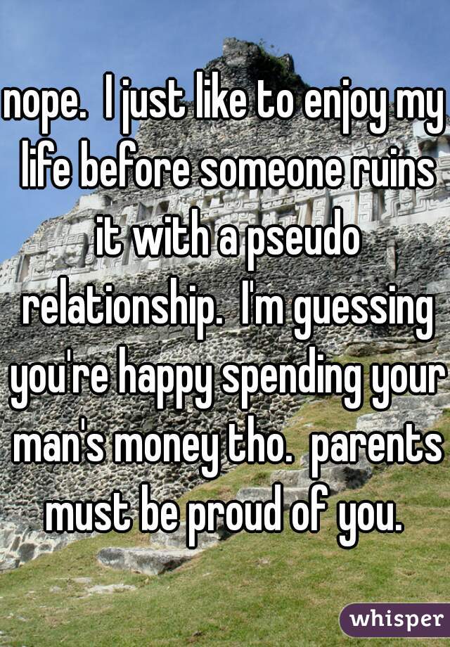 nope.  I just like to enjoy my life before someone ruins it with a pseudo relationship.  I'm guessing you're happy spending your man's money tho.  parents must be proud of you. 