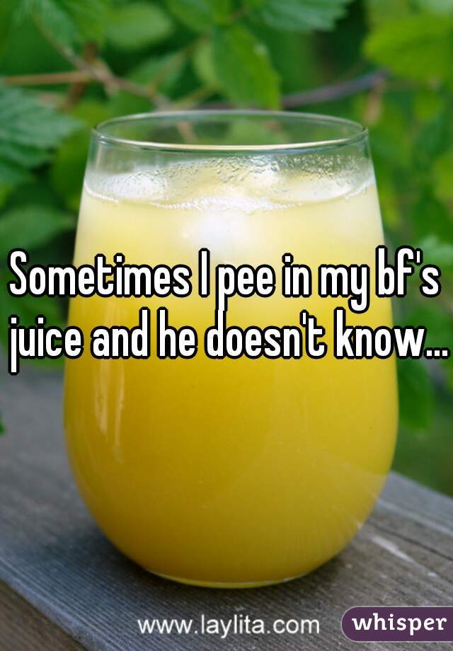 Sometimes I pee in my bf's juice and he doesn't know...