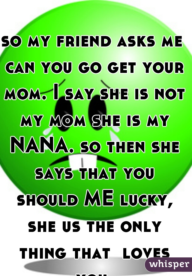 so my friend asks me can you go get your mom. I say she is not my mom she is my NANA. so then she says that you should ME lucky, she us the only thing that  loves you.