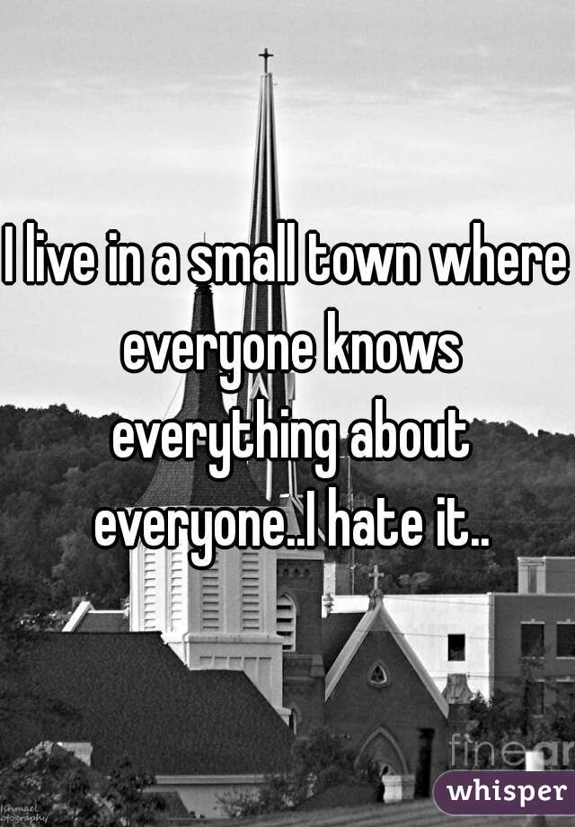 I live in a small town where everyone knows everything about everyone..I hate it..