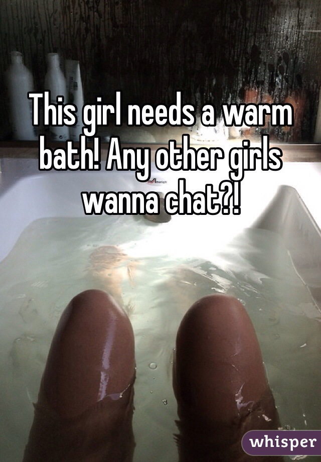 This girl needs a warm bath! Any other girls wanna chat?!