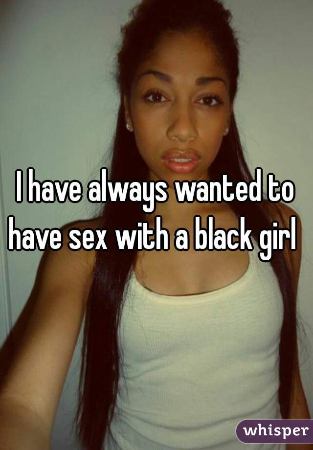 I have always wanted to have sex with a black girl  