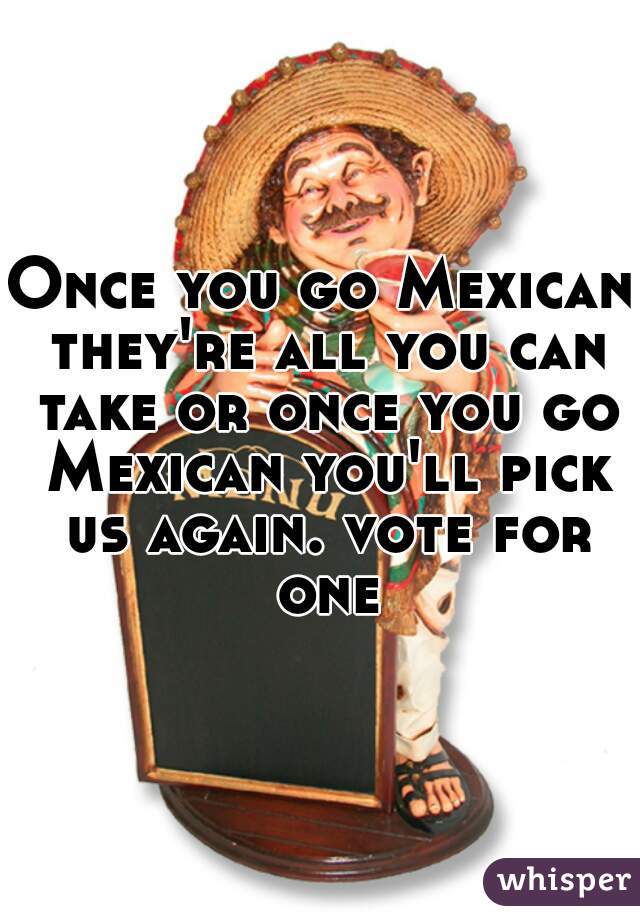 Once you go Mexican they're all you can take or once you go Mexican you'll pick us again. vote for one