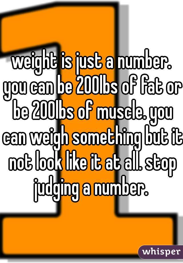 weight is just a number. you can be 200lbs of fat or be 200lbs of muscle. you can weigh something but it not look like it at all. stop judging a number. 