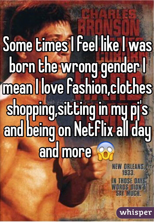 Some times I feel like I was born the wrong gender I mean I love fashion,clothes shopping,sitting in my pj's and being on Netflix all day and more 😱