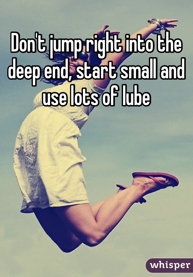 Don't jump right into the deep end, start small and use lots of lube