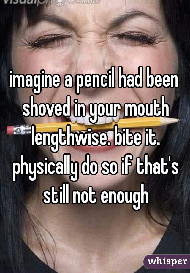 imagine a pencil had been shoved in your mouth lengthwise. bite it. physically do so if that's still not enough
