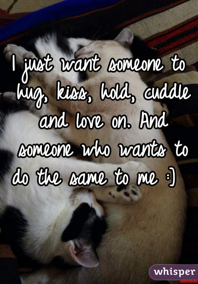 I just want someone to hug, kiss, hold, cuddle and love on. And someone who wants to do the same to me :]       