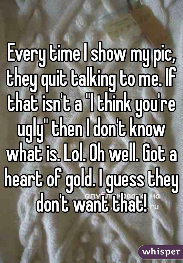 Every time I show my pic, they quit talking to me. If that isn't a "I think you're ugly" then I don't know what is. Lol. Oh well. Got a heart of gold. I guess they don't want that! 