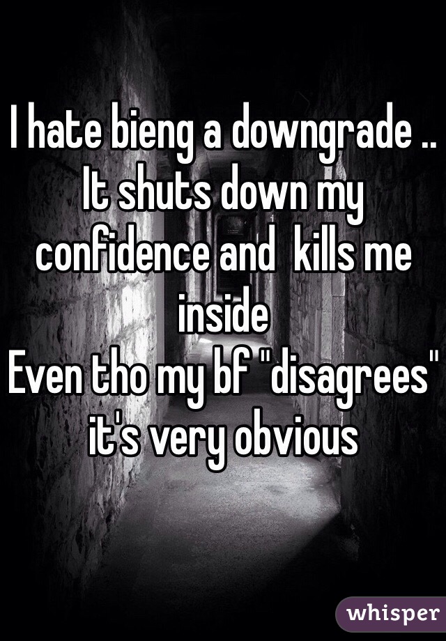 I hate bieng a downgrade .. It shuts down my confidence and  kills me inside
Even tho my bf "disagrees" it's very obvious 