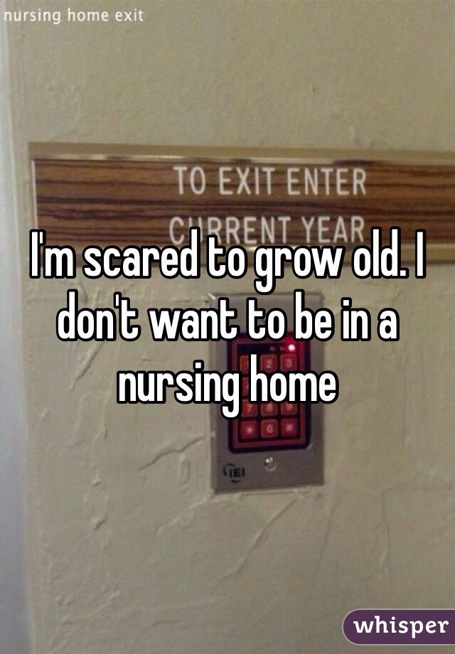 I'm scared to grow old. I don't want to be in a nursing home 