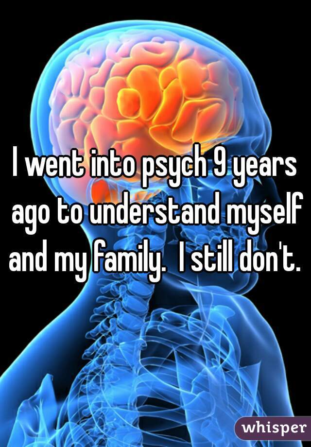 I went into psych 9 years ago to understand myself and my family.  I still don't. 
