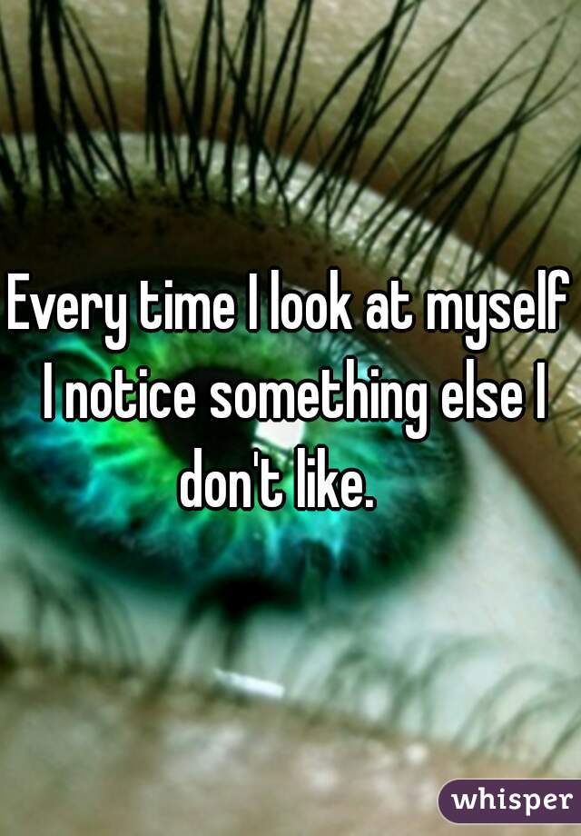 Every time I look at myself I notice something else I don't like.   