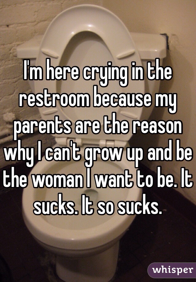 I'm here crying in the restroom because my parents are the reason why I can't grow up and be the woman I want to be. It sucks. It so sucks.