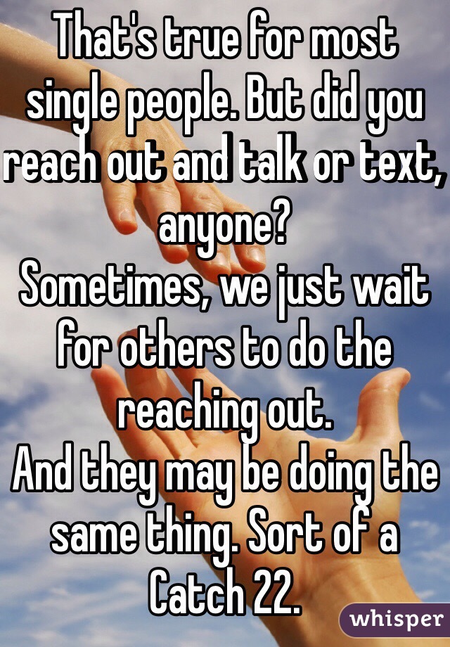 That's true for most single people. But did you reach out and talk or text, anyone?
Sometimes, we just wait for others to do the reaching out.
And they may be doing the same thing. Sort of a Catch 22.