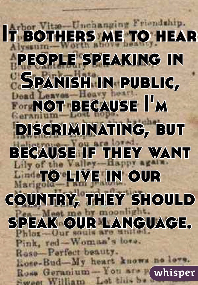 It bothers me to hear people speaking in Spanish in public, not because I'm discriminating, but because if they want to live in our country, they should speak our language.