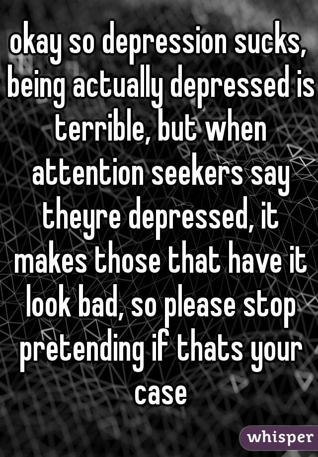 okay so depression sucks, being actually depressed is terrible, but when attention seekers say theyre depressed, it makes those that have it look bad, so please stop pretending if thats your case