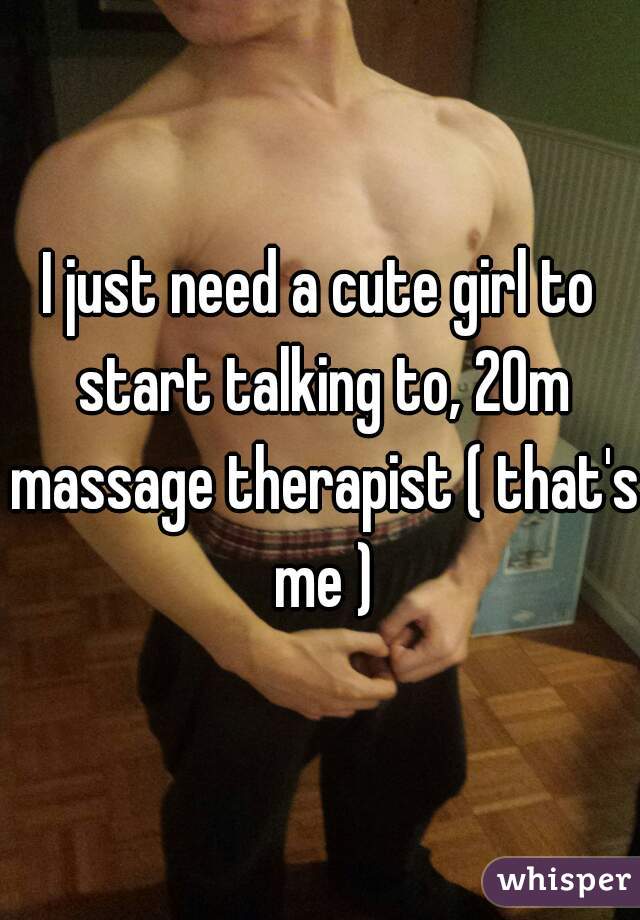 I just need a cute girl to start talking to, 20m massage therapist ( that's me )