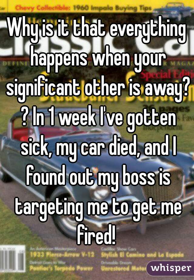 Why is it that everything happens when your significant other is away? ? In 1 week I've gotten sick, my car died, and I found out my boss is targeting me to get me fired! 