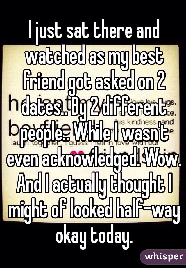 I just sat there and watched as my best friend got asked on 2 dates.. By 2 different people.. While I wasn't even acknowledged. Wow. And I actually thought I might of looked half-way okay today.