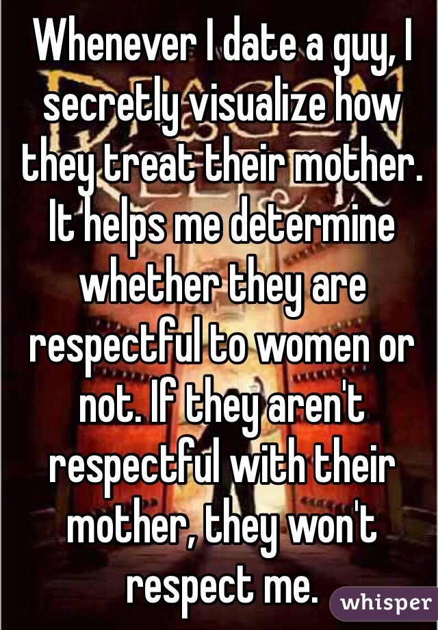 Whenever I date a guy, I secretly visualize how they treat their mother. It helps me determine whether they are respectful to women or not. If they aren't respectful with their mother, they won't respect me. 