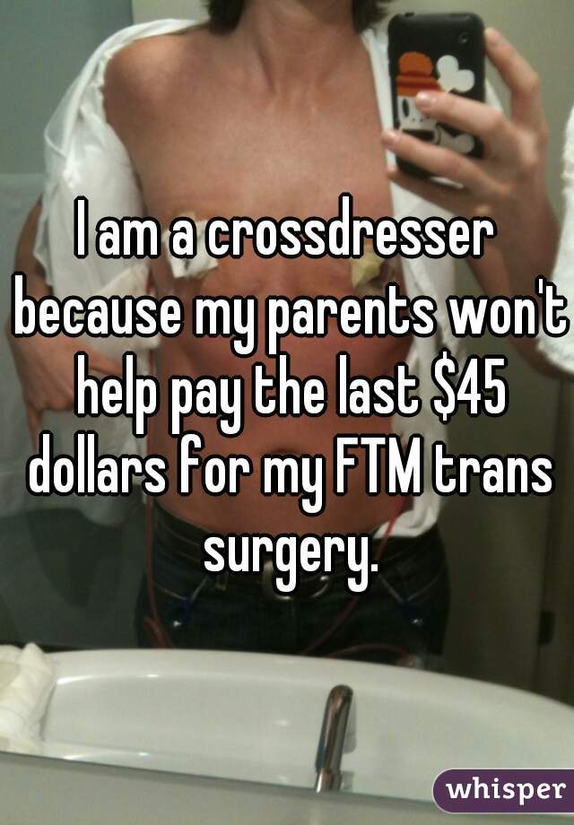 I am a crossdresser because my parents won't help pay the last $45 dollars for my FTM trans surgery.