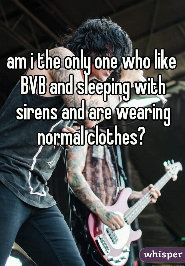 am i the only one who like BVB and sleeping with sirens and are wearing normal clothes? 
