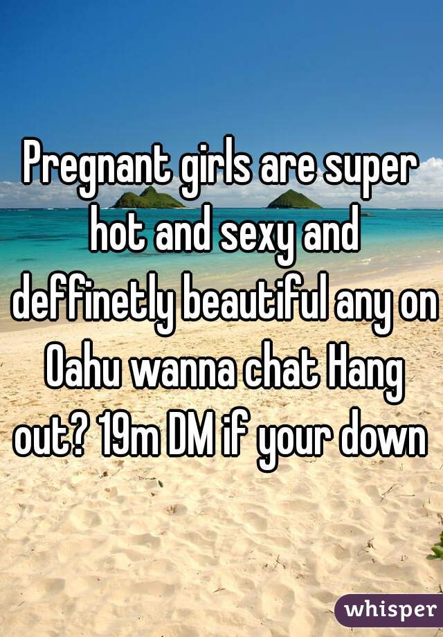 Pregnant girls are super hot and sexy and deffinetly beautiful any on Oahu wanna chat Hang out? 19m DM if your down 