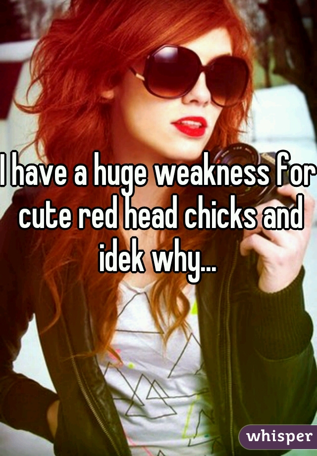 I have a huge weakness for cute red head chicks and idek why... 