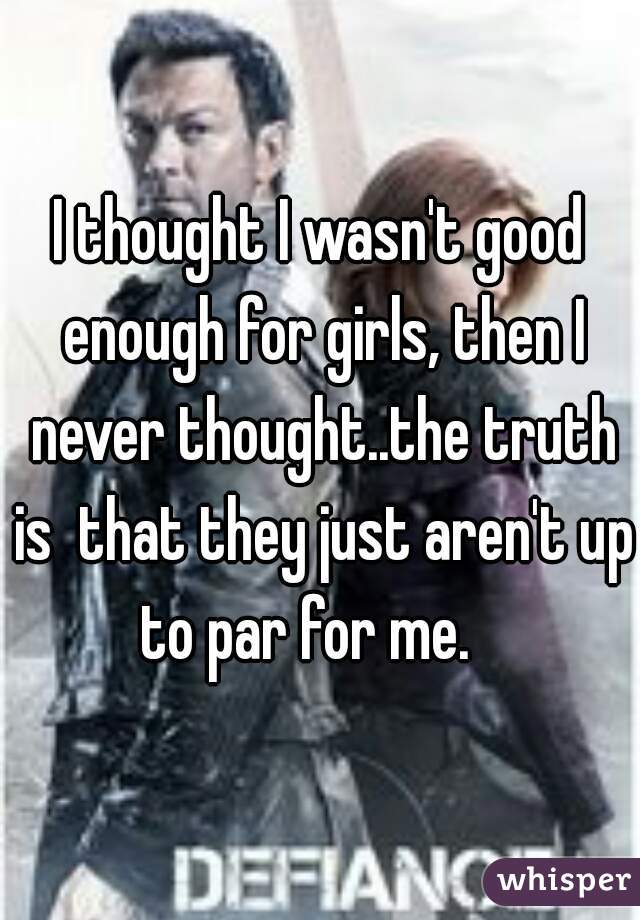 I thought I wasn't good enough for girls, then I never thought..the truth is  that they just aren't up to par for me.   