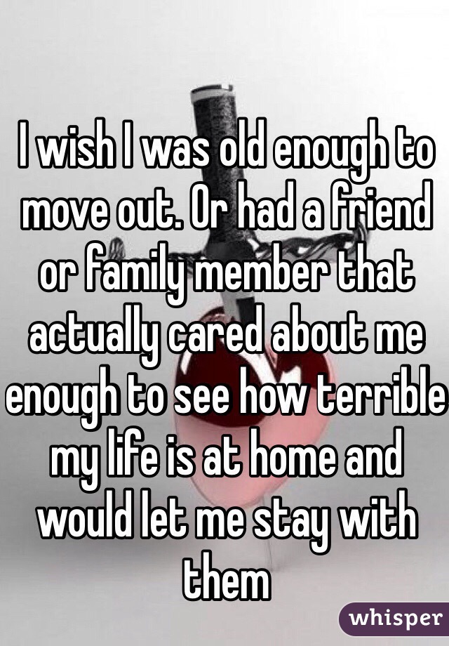 I wish I was old enough to move out. Or had a friend or family member that actually cared about me enough to see how terrible my life is at home and would let me stay with them