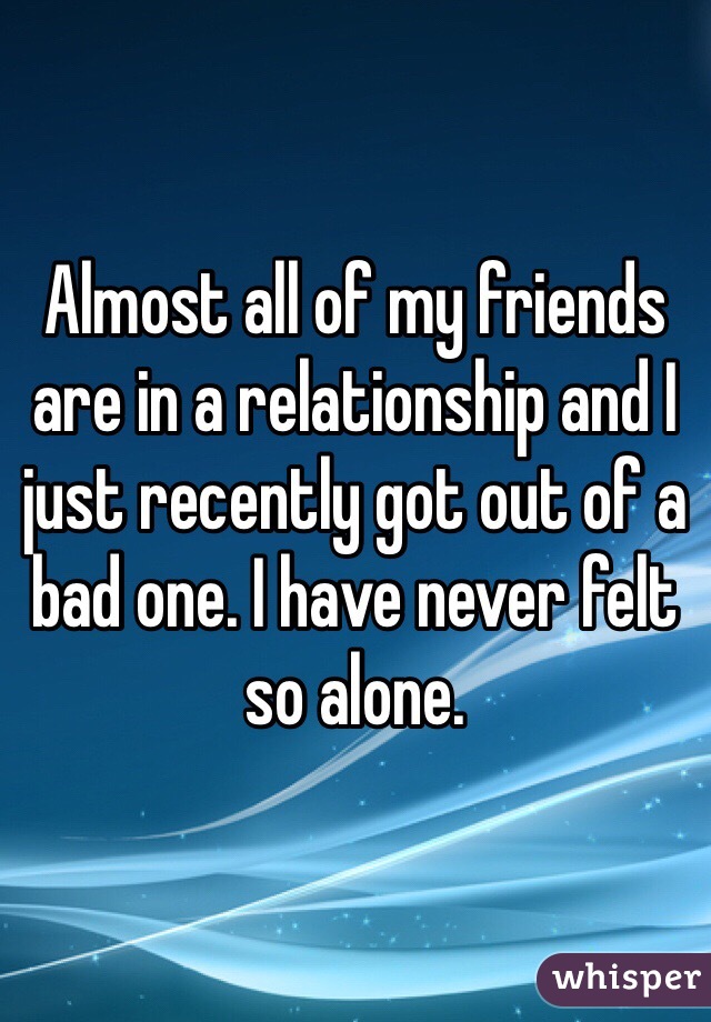 Almost all of my friends are in a relationship and I just recently got out of a bad one. I have never felt so alone. 