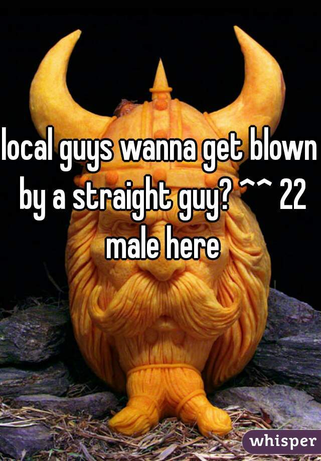 local guys wanna get blown by a straight guy? ^^ 22 male here