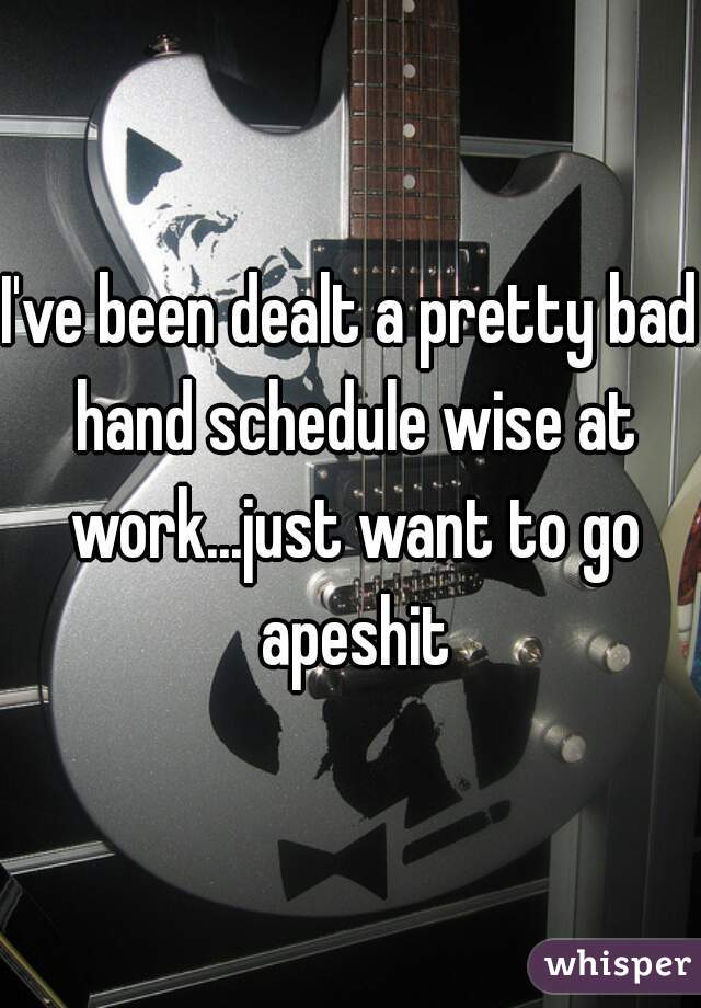 I've been dealt a pretty bad hand schedule wise at work...just want to go apeshit