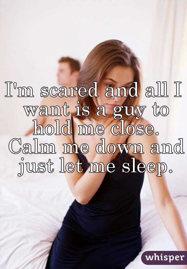 I'm scared and all I want is a guy to hold me close. Calm me down and just let me sleep.