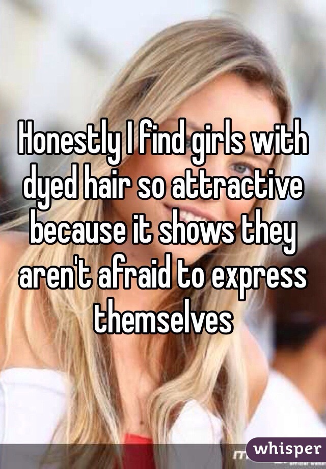 Honestly I find girls with dyed hair so attractive because it shows they aren't afraid to express themselves 