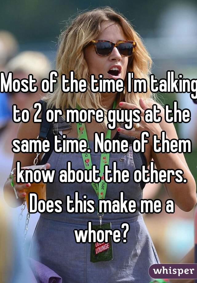 Most of the time I'm talking to 2 or more guys at the same time. None of them know about the others. Does this make me a whore?