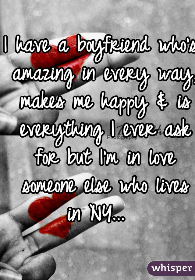 I have a boyfriend who's amazing in every way, makes me happy & is everything I ever ask for but I'm in love someone else who lives in NY...  