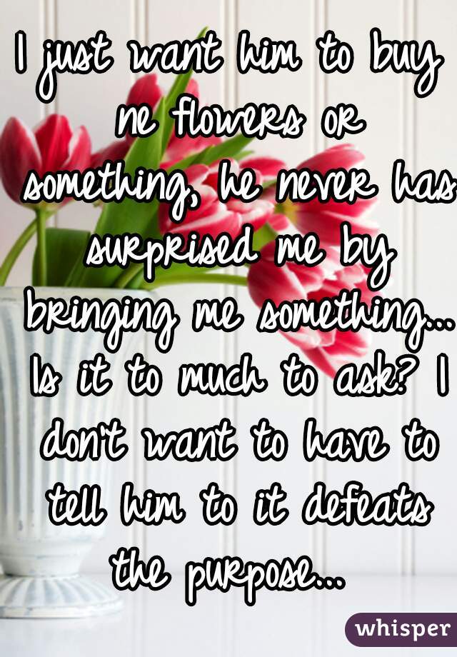 I just want him to buy ne flowers or something, he never has surprised me by bringing me something... Is it to much to ask? I don't want to have to tell him to it defeats the purpose... 