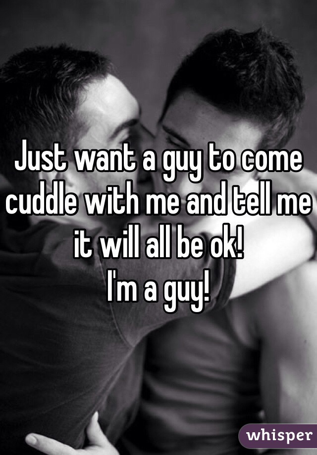 Just want a guy to come cuddle with me and tell me it will all be ok!
I'm a guy!