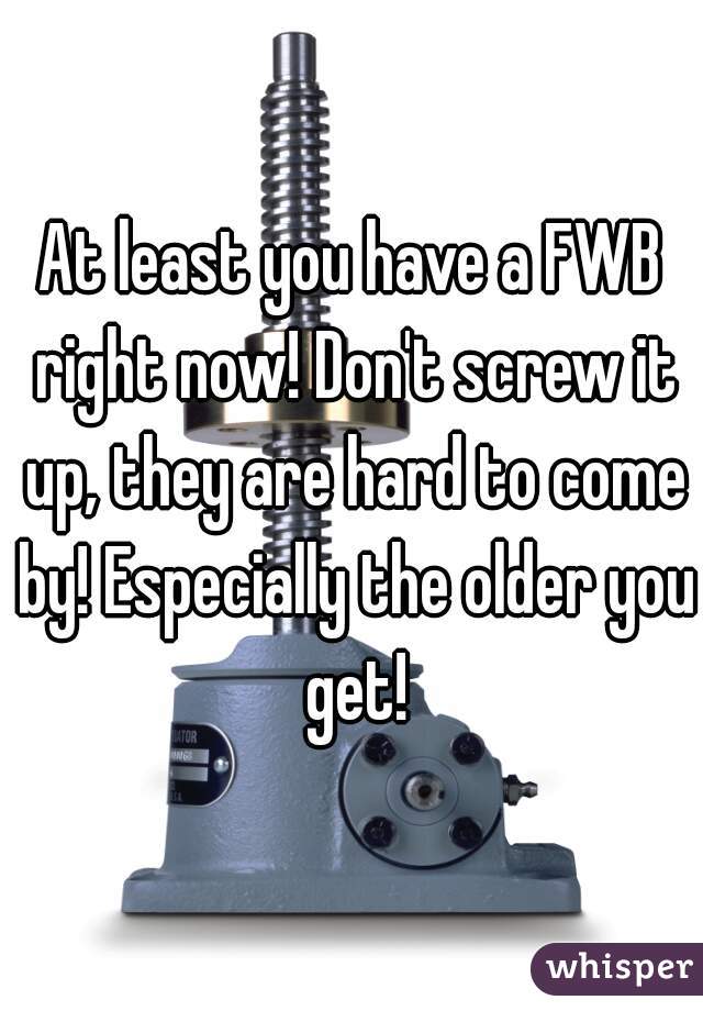 At least you have a FWB right now! Don't screw it up, they are hard to come by! Especially the older you get!