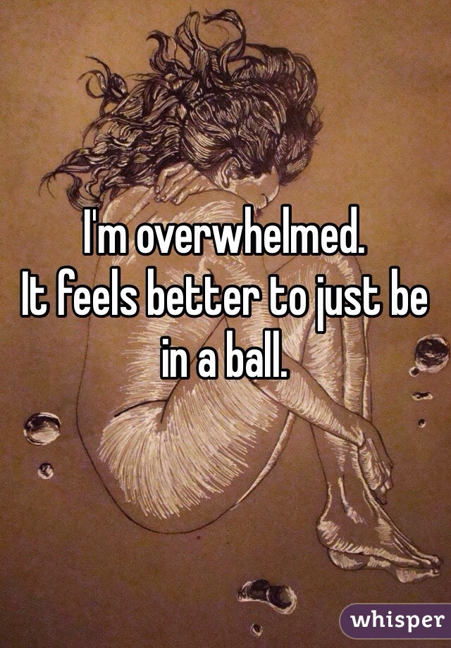 I'm overwhelmed. 
It feels better to just be in a ball. 