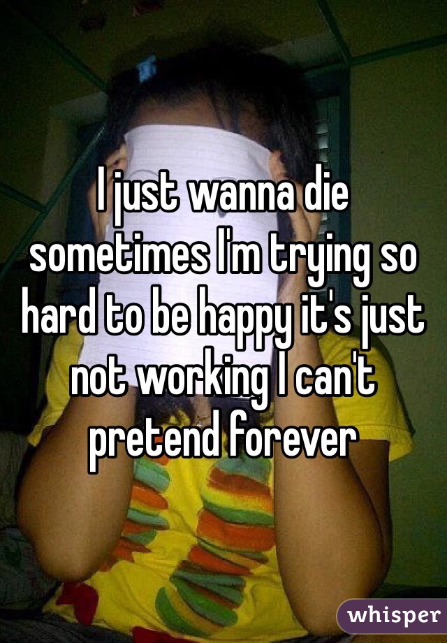 I just wanna die sometimes I'm trying so hard to be happy it's just not working I can't pretend forever 