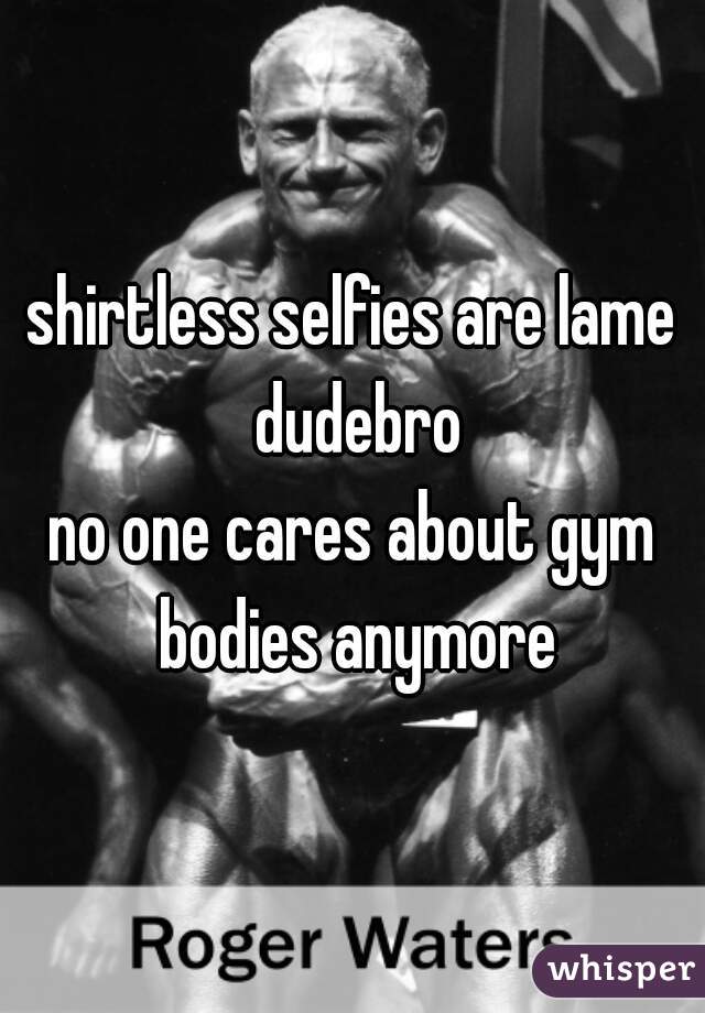 shirtless selfies are lame dudebro
no one cares about gym bodies anymore