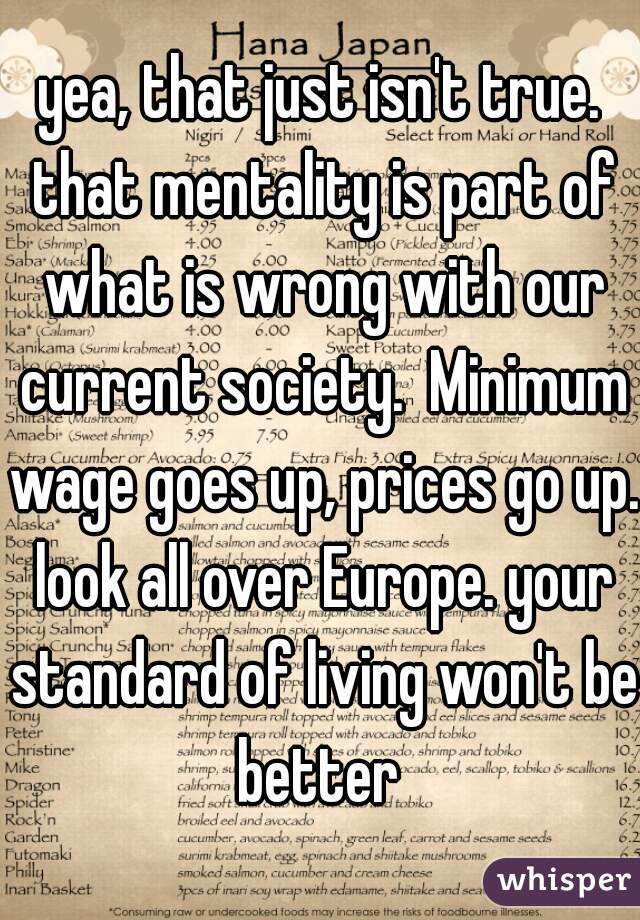 yea, that just isn't true. that mentality is part of what is wrong with our current society.  Minimum wage goes up, prices go up. look all over Europe. your standard of living won't be better 