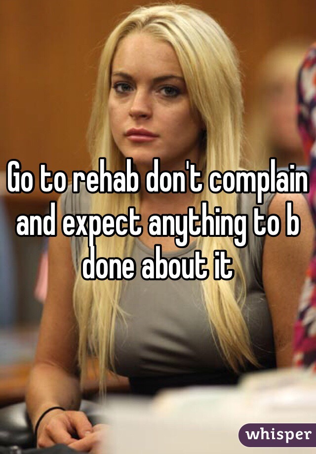 Go to rehab don't complain and expect anything to b done about it 