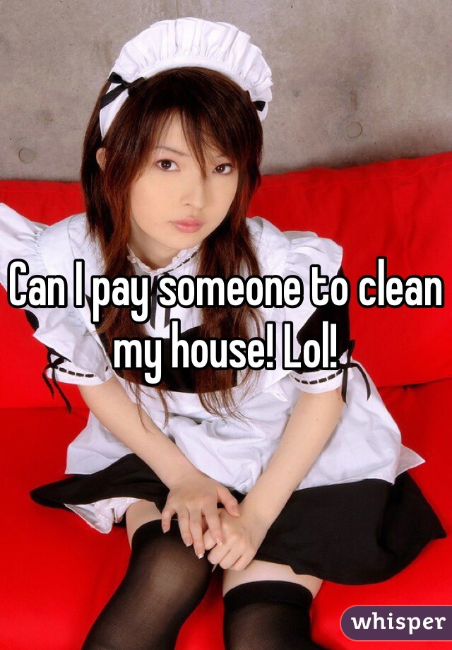 Can I pay someone to clean my house! Lol!